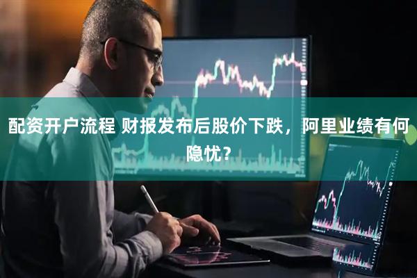 配资开户流程 财报发布后股价下跌，阿里业绩有何隐忧？