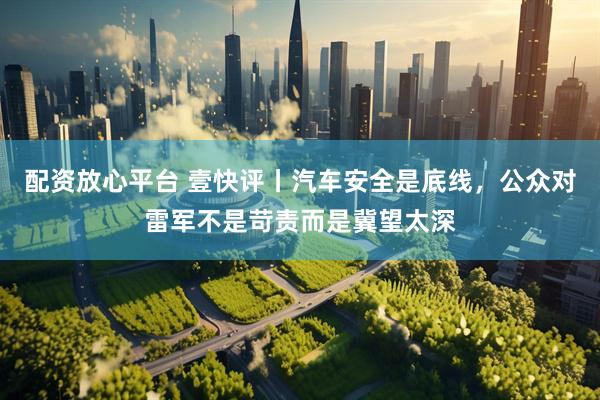 配资放心平台 壹快评丨汽车安全是底线，公众对雷军不是苛责而是冀望太深
