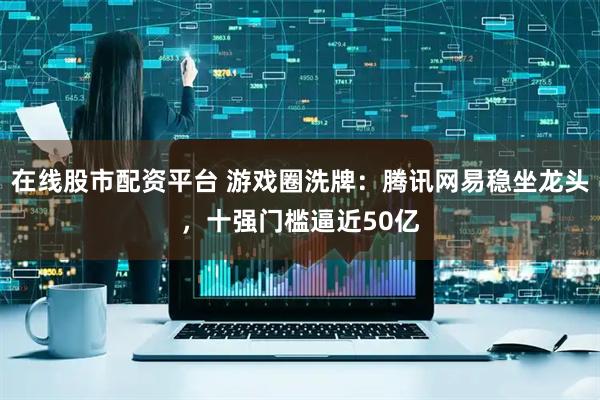 在线股市配资平台 游戏圈洗牌：腾讯网易稳坐龙头，十强门槛逼近50亿