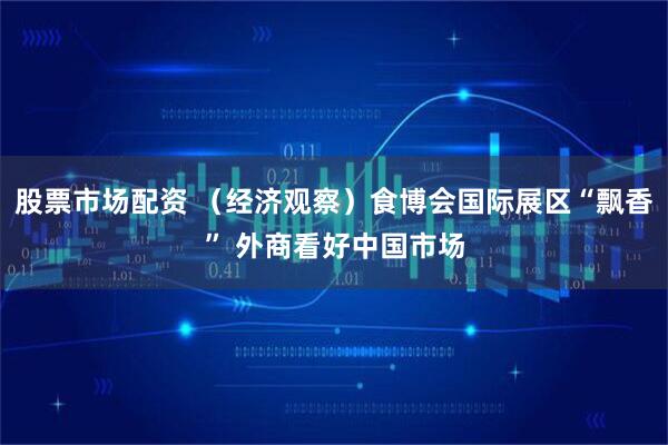 股票市场配资 （经济观察）食博会国际展区“飘香” 外商看好中国市场