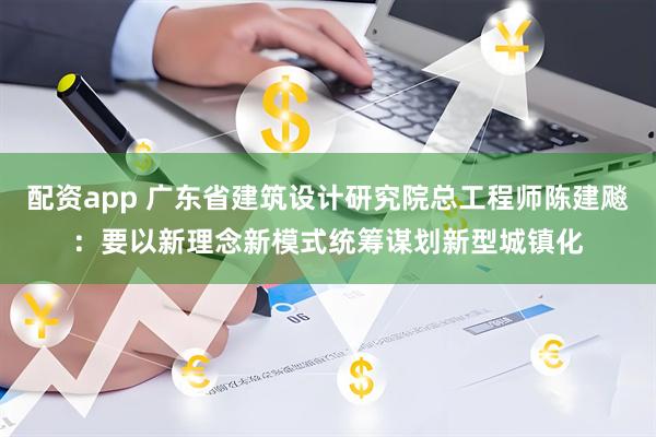配资app 广东省建筑设计研究院总工程师陈建飚：要以新理念新模式统筹谋划新型城镇化