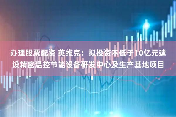 办理股票配资 英维克：拟投资不低于10亿元建设精密温控节能设备研发中心及生产基地项目