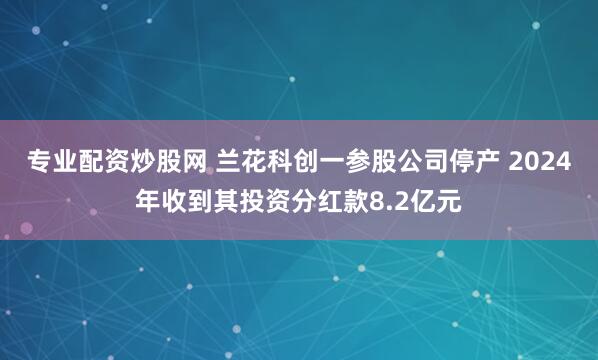 专业配资炒股网 兰花科创一参股公司停产 2024年收到其投资分红款8.2亿元