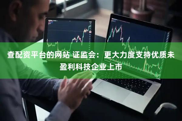 查配资平台的网站 证监会：更大力度支持优质未盈利科技企业上市
