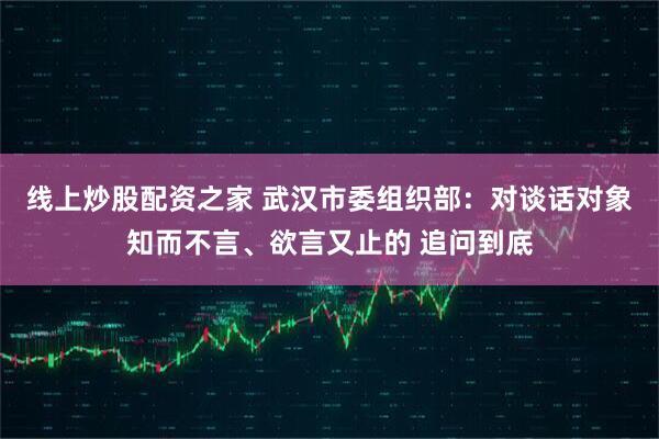 线上炒股配资之家 武汉市委组织部：对谈话对象知而不言、欲言又止的 追问到底