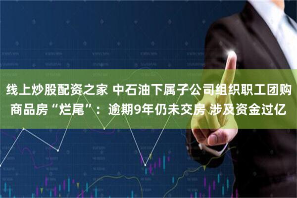 线上炒股配资之家 中石油下属子公司组织职工团购商品房“烂尾”：逾期9年仍未交房 涉及资金过亿