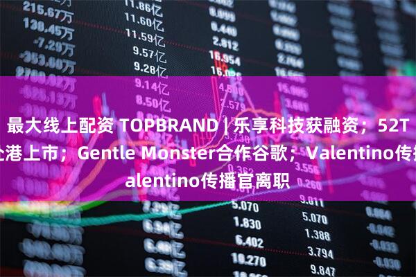 最大线上配资 TOPBRAND | 乐享科技获融资；52TOYS拟赴港上市；Gentle Monster合作谷歌；Valentino传播官离职