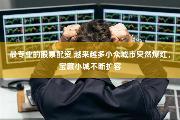 最专业的股票配资 越来越多小众城市突然爆红，宝藏小城不断扩容