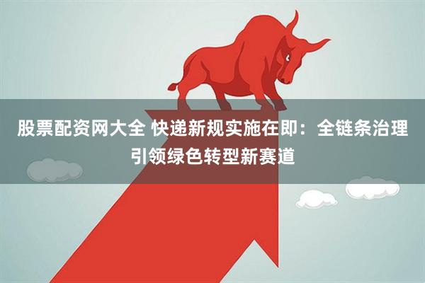 股票配资网大全 快递新规实施在即：全链条治理引领绿色转型新赛道