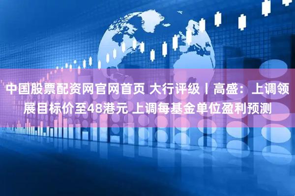 中国股票配资网官网首页 大行评级丨高盛：上调领展目标价至48港元 上调每基金单位盈利预测