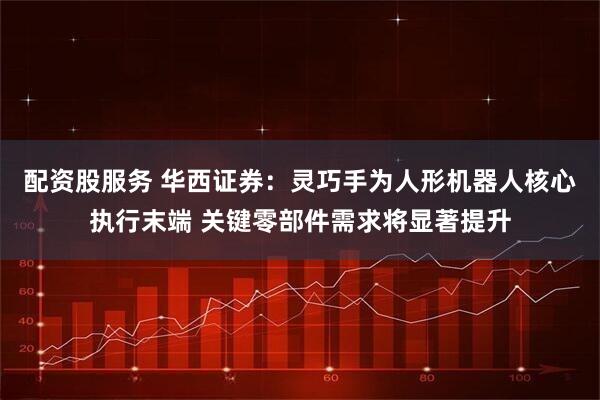 配资股服务 华西证券：灵巧手为人形机器人核心执行末端 关键零部件需求将显著提升