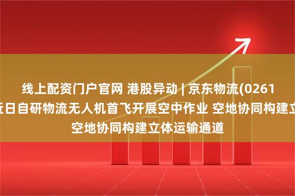 线上配资门户官网 港股异动 | 京东物流(02618)涨超4% 近日自研物流无人机首飞开展空中作业 空地协同构建立体运输通道