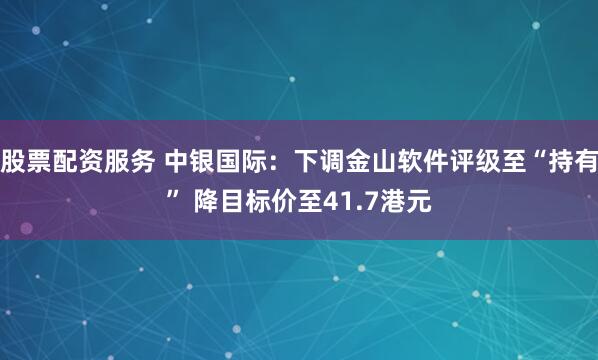 股票配资服务 中银国际：下调金山软件评级至“持有” 降目标价至41.7港元