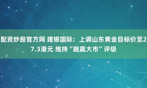 配资炒股官方网 建银国际：上调山东黄金目标价至27.3港元 维持“跑赢大市”评级