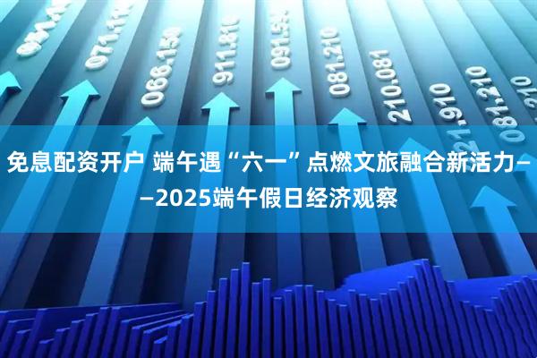 免息配资开户 端午遇“六一”点燃文旅融合新活力——2025端午假日经济观察