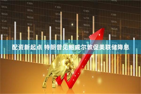 配资新起点 特朗普见鲍威尔敦促美联储降息