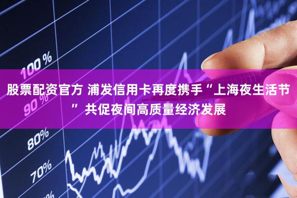 股票配资官方 浦发信用卡再度携手“上海夜生活节” 共促夜间高质量经济发展
