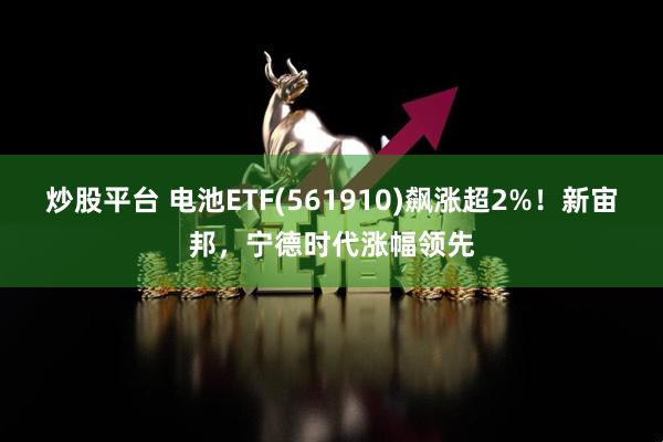 炒股平台 电池ETF(561910)飙涨超2%！新宙邦，宁德时代涨幅领先