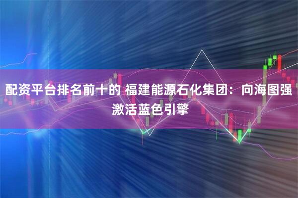 配资平台排名前十的 福建能源石化集团：向海图强 激活蓝色引擎