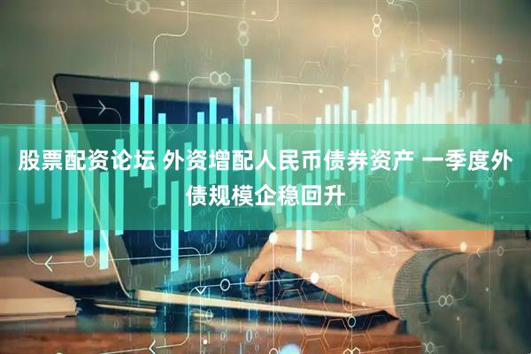 股票配资论坛 外资增配人民币债券资产 一季度外债规模企稳回升