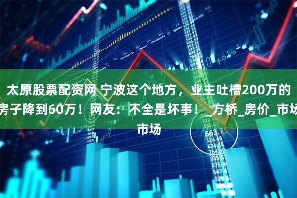 太原股票配资网 宁波这个地方，业主吐槽200万的房子降到60万！网友：不全是坏事！_方桥_房价_市场