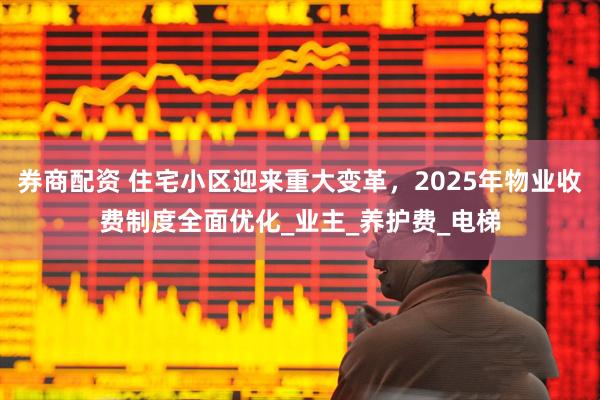 券商配资 住宅小区迎来重大变革，2025年物业收费制度全面优化_业主_养护费_电梯