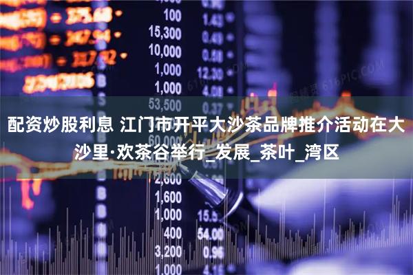 配资炒股利息 江门市开平大沙茶品牌推介活动在大沙里·欢茶谷举行_发展_茶叶_湾区