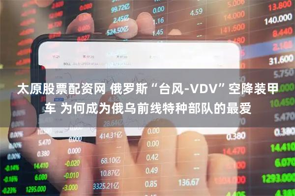 太原股票配资网 俄罗斯“台风-VDV”空降装甲车 为何成为俄乌前线特种部队的最爱