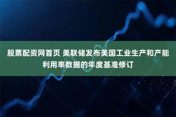 股票配资网首页 美联储发布美国工业生产和产能利用率数据的年度基准修订
