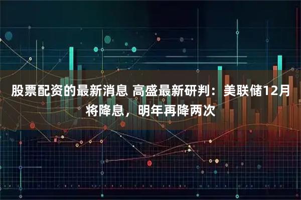 股票配资的最新消息 高盛最新研判:美联储12月将降息,明年再降两次