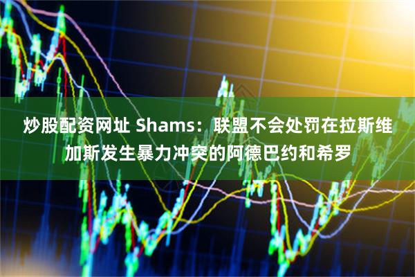 炒股配资网址 Shams：联盟不会处罚在拉斯维加斯发生暴力冲突的阿德巴约和希罗