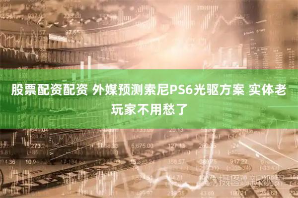 股票配资配资 外媒预测索尼PS6光驱方案 实体老玩家不用愁了