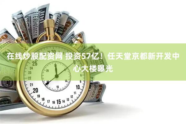 在线炒股配资网 投资57亿！任天堂京都新开发中心大楼曝光